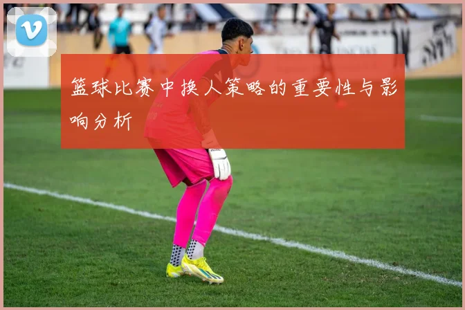 篮球比赛中换人策略的重要性与影响分析