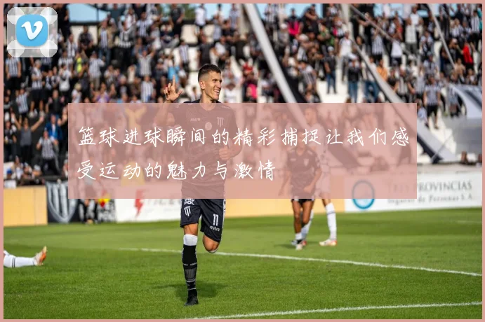 篮球进球瞬间的精彩捕捉让我们感受运动的魅力与激情