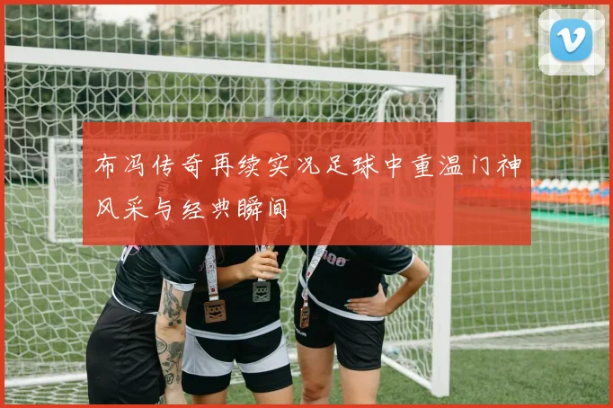 布冯传奇再续实况足球中重温门神风采与经典瞬间