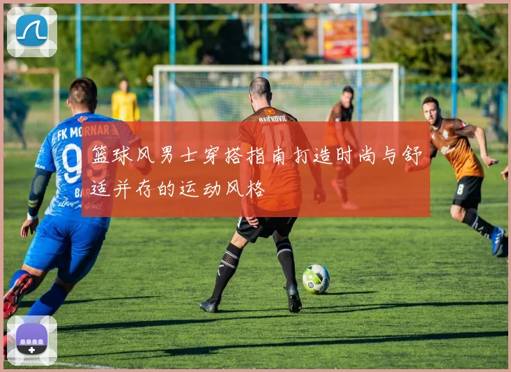 篮球风男士穿搭指南打造时尚与舒适并存的运动风格