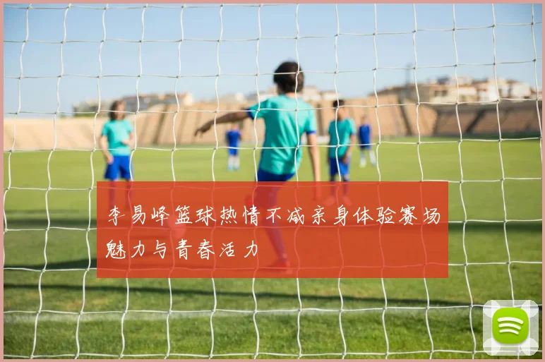 李易峰篮球热情不减亲身体验赛场魅力与青春活力