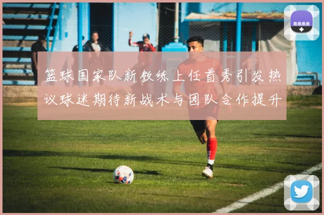 篮球国家队新教练上任首秀引发热议球迷期待新战术与团队合作提升表现